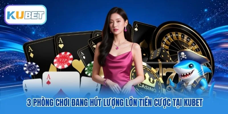 3 phòng chơi đang hút lượng lớn tiền cược tại Kubet